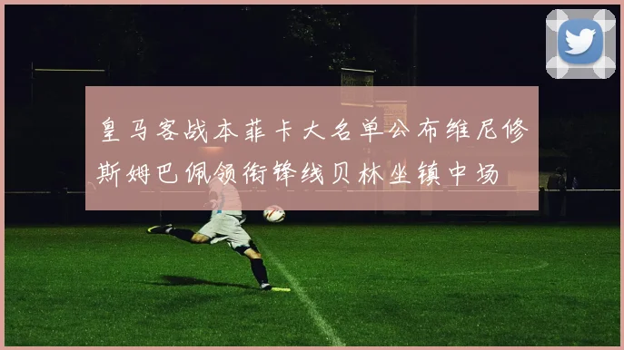 皇马客战本菲卡大名单公布维尼修斯姆巴佩领衔锋线贝林坐镇中场