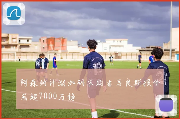 阿森纳计划加码求购吉马良斯报价或超7000万镑
