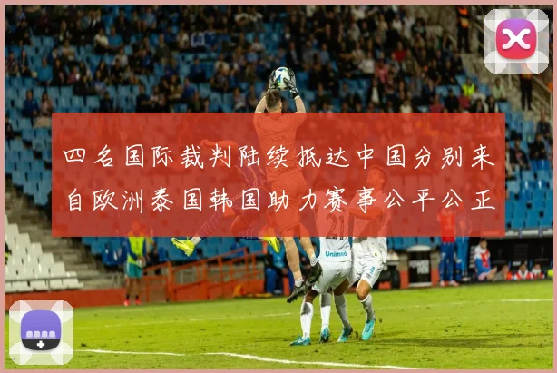 四名国际裁判陆续抵达中国分别来自欧洲泰国韩国助力赛事公平公正