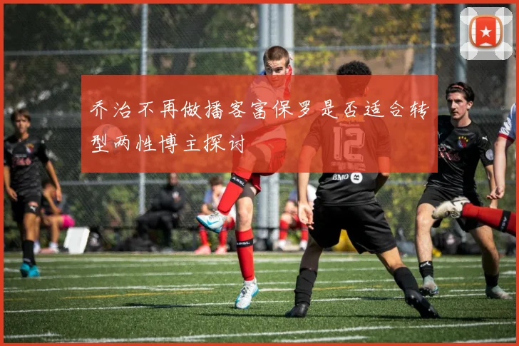 乔治不再做播客富保罗是否适合转型两性博主探讨