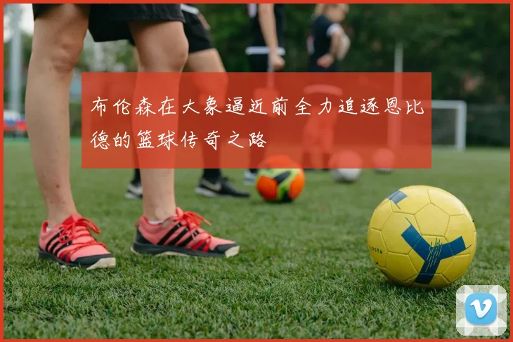 布伦森在大象逼近前全力追逐恩比德的篮球传奇之路