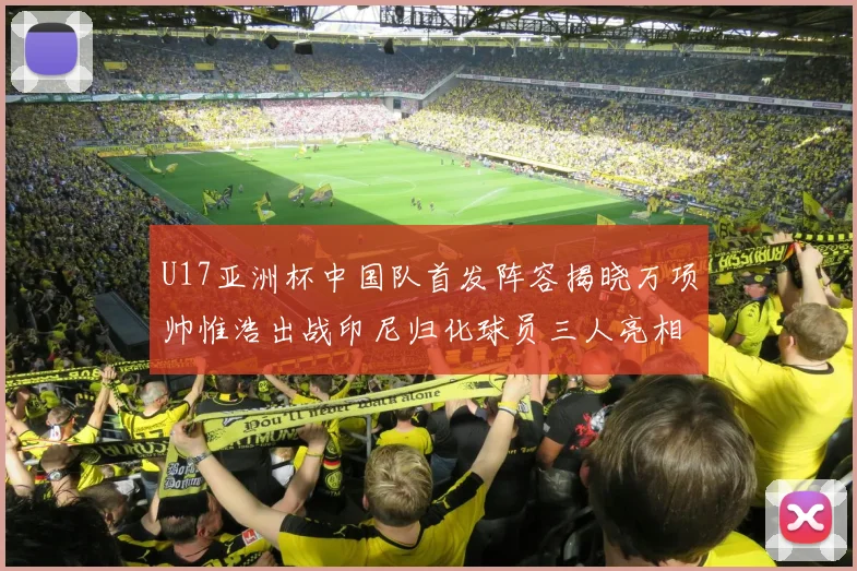U17亚洲杯中国队首发阵容揭晓万项帅惟浩出战印尼归化球员三人亮相