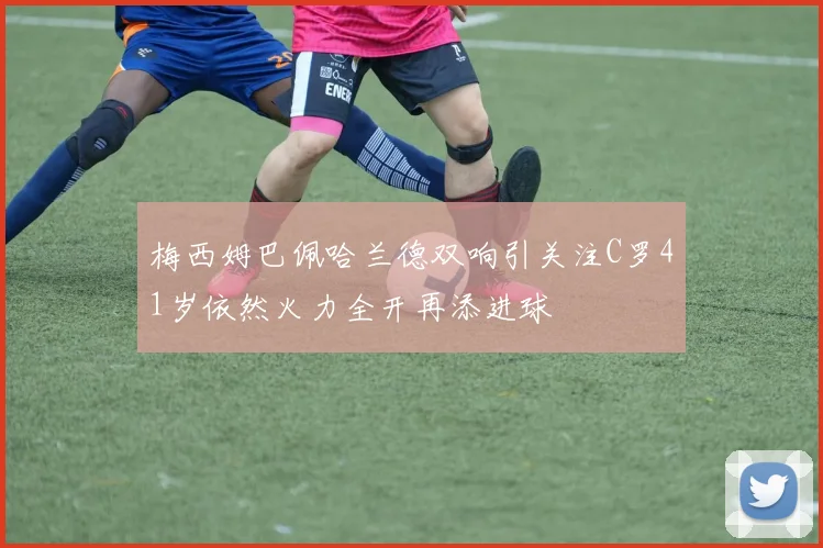梅西姆巴佩哈兰德双响引关注C罗41岁依然火力全开再添进球