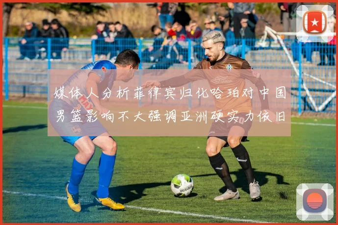 媒体人分析菲律宾归化哈珀对中国男篮影响不大强调亚洲硬实力依旧强劲