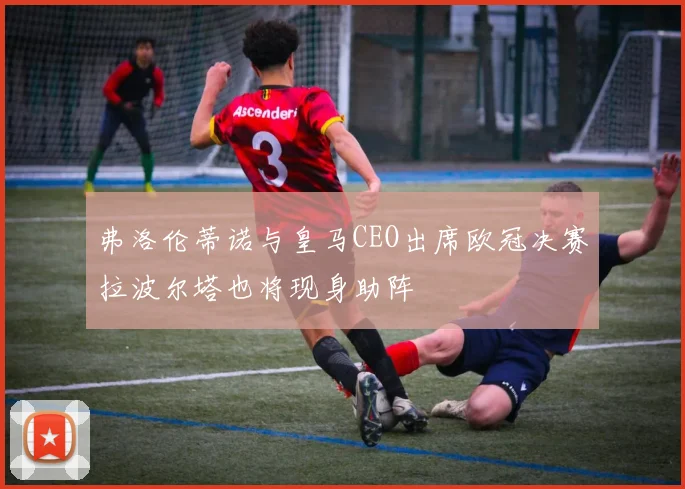 弗洛伦蒂诺与皇马CEO出席欧冠决赛拉波尔塔也将现身助阵