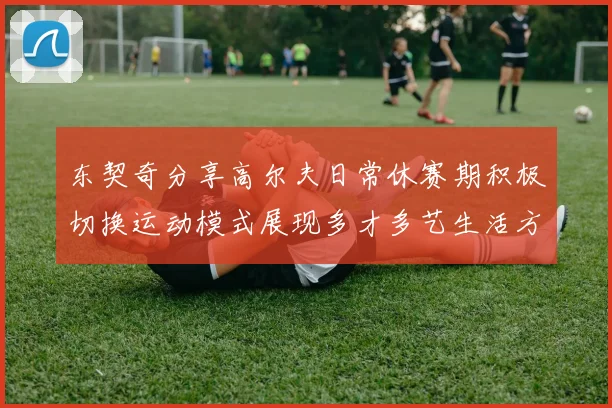 东契奇分享高尔夫日常休赛期积极切换运动模式展现多才多艺生活方式