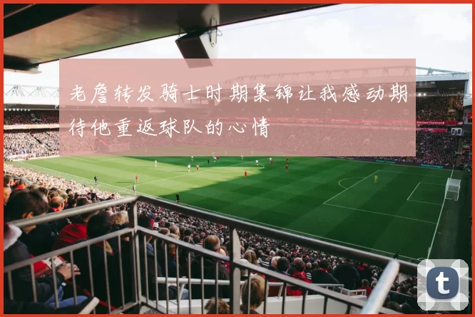 老詹转发骑士时期集锦让我感动期待他重返球队的心情