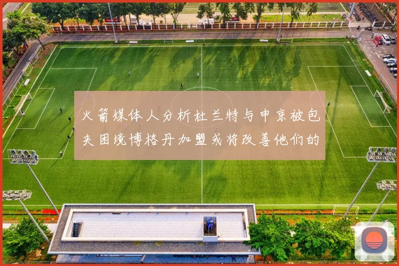 火箭媒体人分析杜兰特与申京被包夹困境博格丹加盟或将改善他们的进攻空间