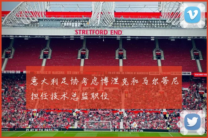 意大利足协考虑博涅克和马尔蒂尼担任技术总监职位