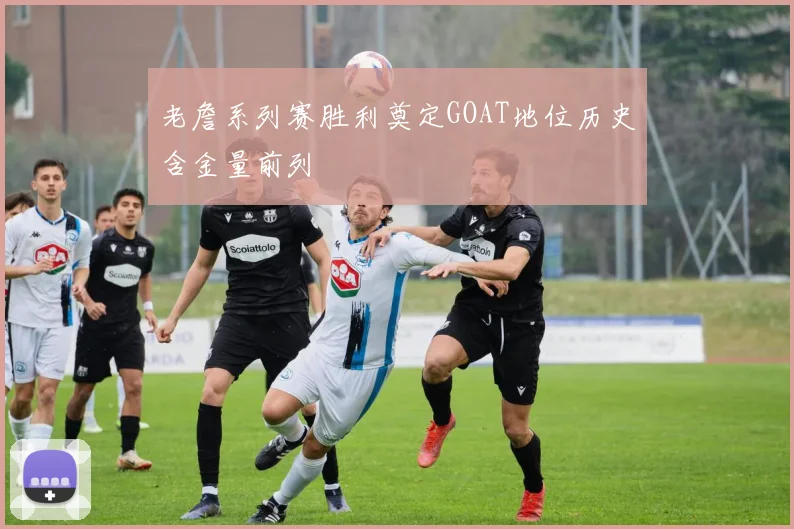 老詹系列赛胜利奠定GOAT地位历史含金量前列