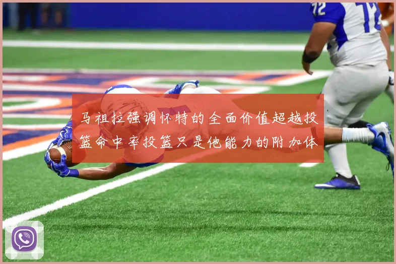 马祖拉强调怀特的全面价值超越投篮命中率投篮只是他能力的附加体现