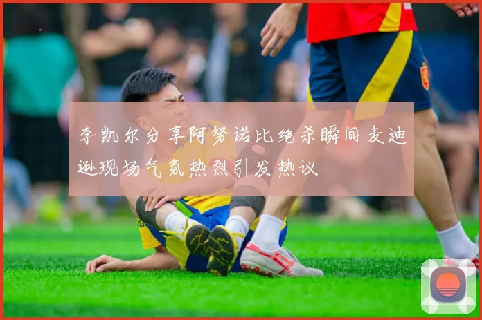李凯尔分享阿努诺比绝杀瞬间麦迪逊现场气氛热烈引发热议