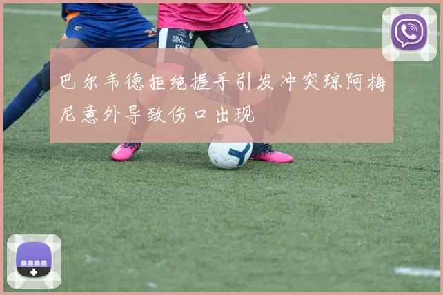 巴尔韦德拒绝握手引发冲突琼阿梅尼意外导致伤口出现