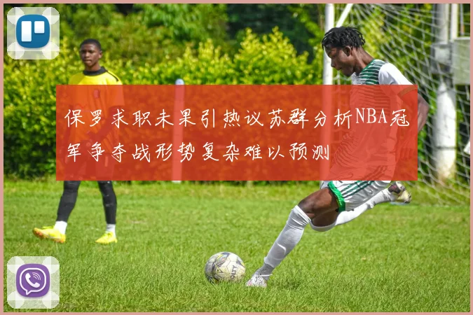 保罗求职未果引热议苏群分析NBA冠军争夺战形势复杂难以预测
