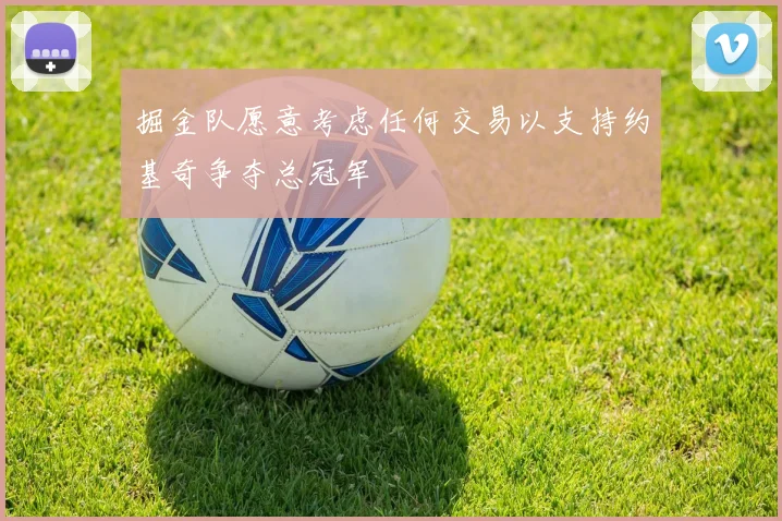 掘金队愿意考虑任何交易以支持约基奇争夺总冠军
