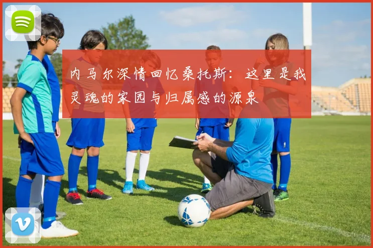 内马尔深情回忆桑托斯：这里是我灵魂的家园与归属感的源泉