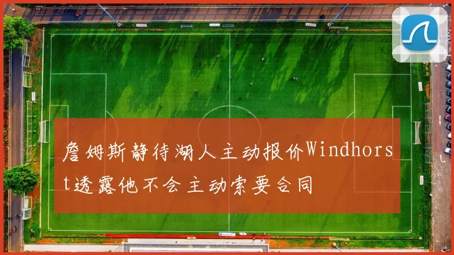詹姆斯静待湖人主动报价Windhorst透露他不会主动索要合同