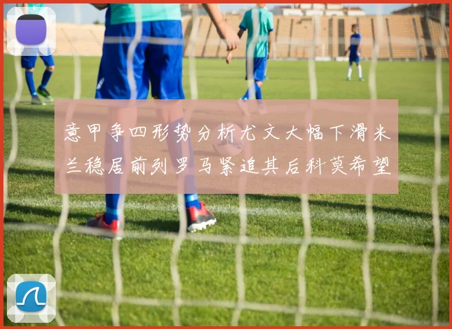 意甲争四形势分析尤文大幅下滑米兰稳居前列罗马紧追其后科莫希望渺茫