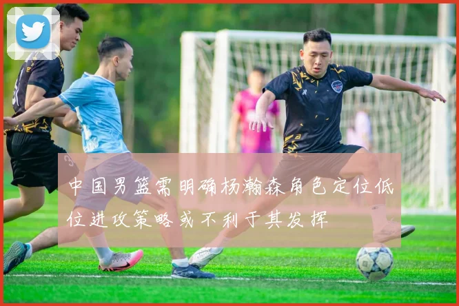 中国男篮需明确杨瀚森角色定位低位进攻策略或不利于其发挥