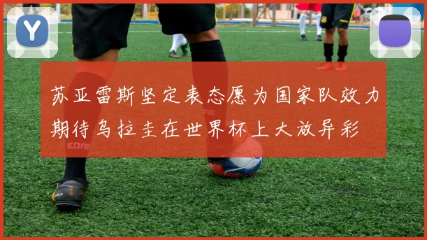 苏亚雷斯坚定表态愿为国家队效力期待乌拉圭在世界杯上大放异彩