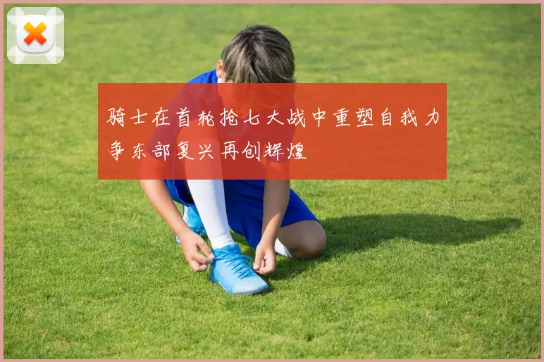 骑士在首轮抢七大战中重塑自我力争东部复兴再创辉煌